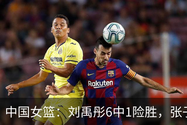 中国女篮：刘禹彤6中1险胜，张子宇高效24+11，NCAA球员首秀