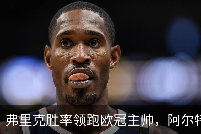 弗里克胜率领跑欧冠主帅，阿尔特塔与恩里克并肩追赶！